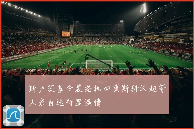斯卢茨基今晨搭机回莫斯科汉超等人亲自送行显温情