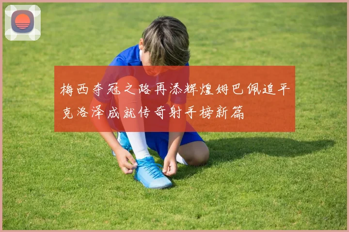 梅西夺冠之路再添辉煌姆巴佩追平克洛泽成就传奇射手榜新篇