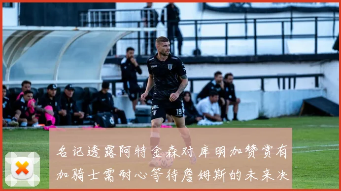 名记透露阿特金森对库明加赞赏有加骑士需耐心等待詹姆斯的未来决定
