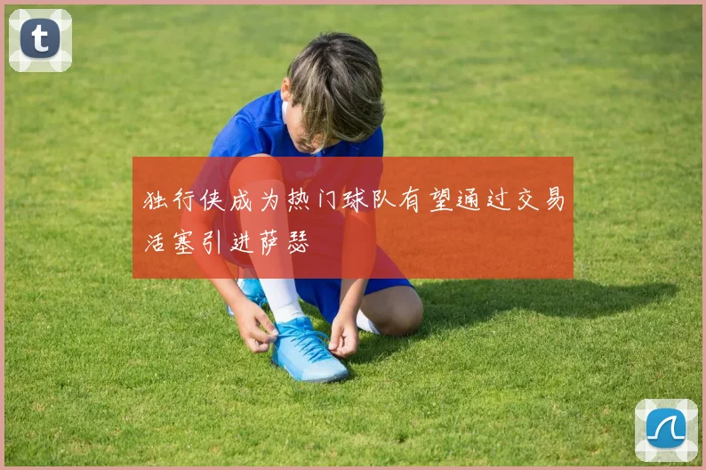 独行侠成为热门球队有望通过交易活塞引进萨瑟
