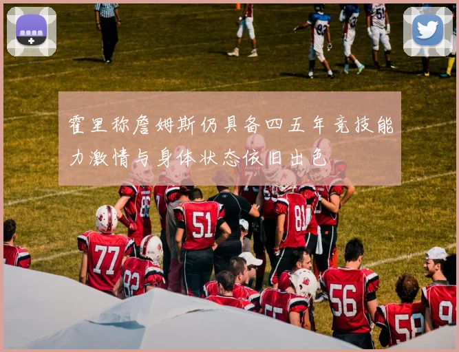 霍里称詹姆斯仍具备四五年竞技能力激情与身体状态依旧出色