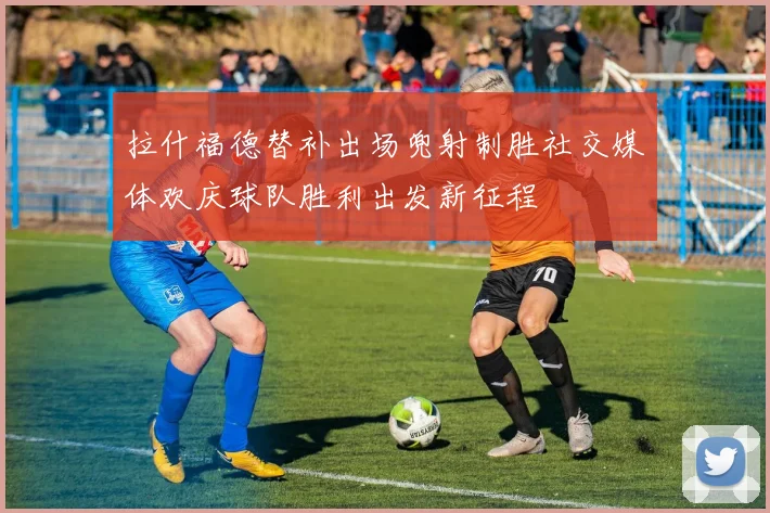 拉什福德替补出场兜射制胜社交媒体欢庆球队胜利出发新征程