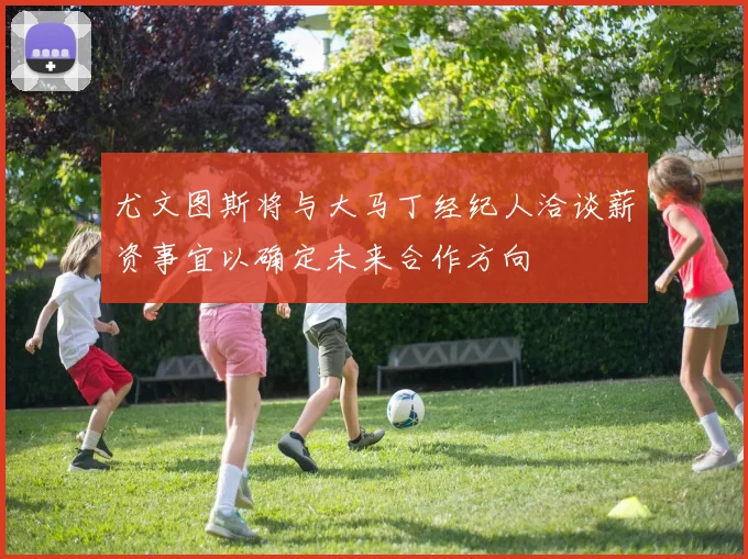 尤文图斯将与大马丁经纪人洽谈薪资事宜以确定未来合作方向