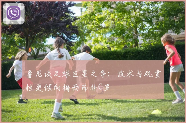 鲁尼谈足球巨星之争：技术与观赏性更倾向梅西而非C罗