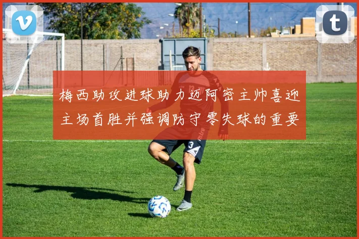 梅西助攻进球助力迈阿密主帅喜迎主场首胜并强调防守零失球的重要性