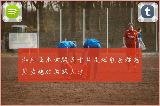 加利亚尼回顾五十年足坛经历称老贝为绝对顶级人才