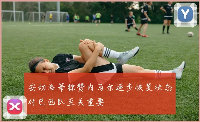 安切洛蒂称赞内马尔逐步恢复状态对巴西队至关重要