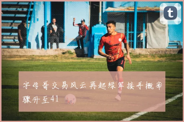 字母哥交易风云再起绿军接手概率骤升至41