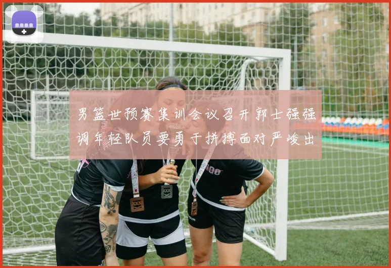 男篮世预赛集训会议召开郭士强强调年轻队员要勇于拼搏面对严峻出线形势