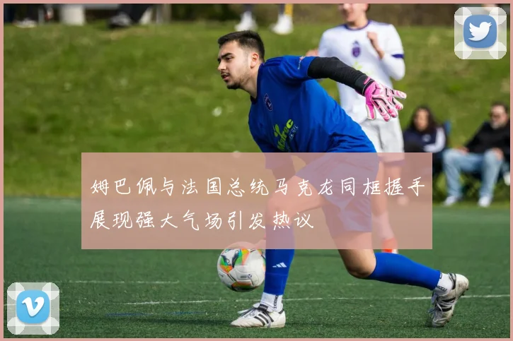 姆巴佩与法国总统马克龙同框握手展现强大气场引发热议