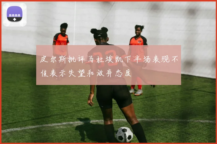 皮尔斯批评马杜埃凯下半场表现不佳表示失望和放弃态度
