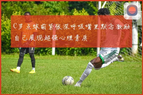 C罗点球前紧张深呼吸嘴里默念激励自己展现超强心理素质