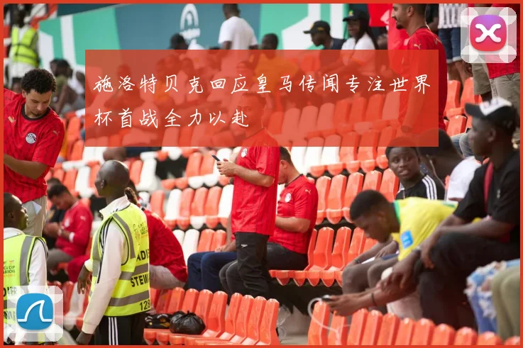 施洛特贝克回应皇马传闻专注世界杯首战全力以赴