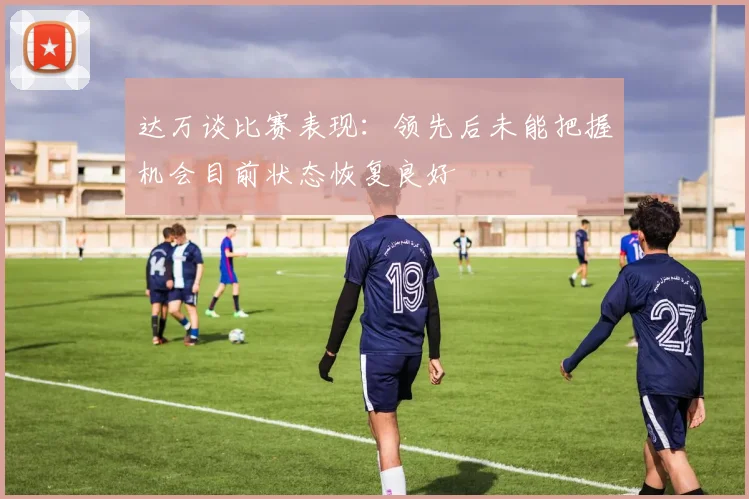 达万谈比赛表现：领先后未能把握机会目前状态恢复良好