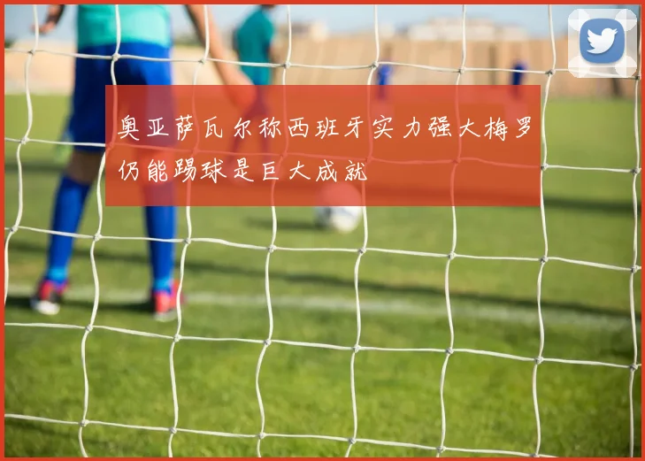 奥亚萨瓦尔称西班牙实力强大梅罗仍能踢球是巨大成就
