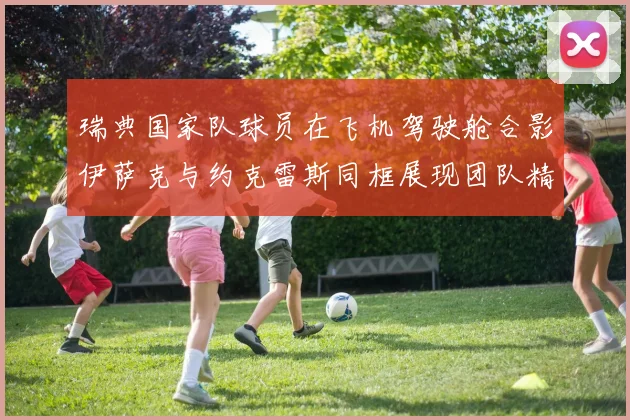 瑞典国家队球员在飞机驾驶舱合影伊萨克与约克雷斯同框展现团队精神