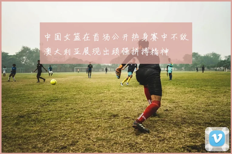 中国女篮在首场公开热身赛中不敌澳大利亚展现出顽强拼搏精神
