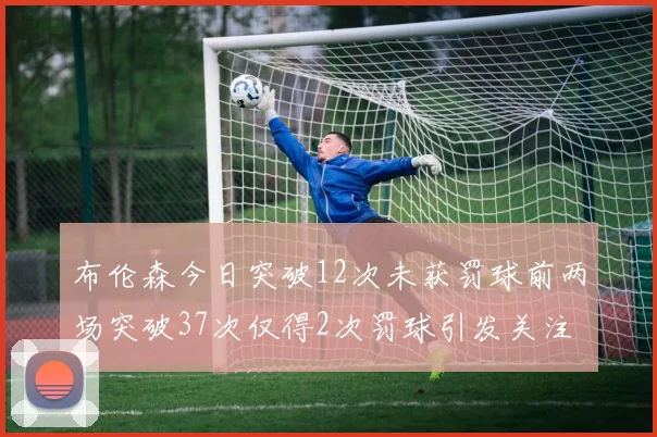 布伦森今日突破12次未获罚球前两场突破37次仅得2次罚球引发关注