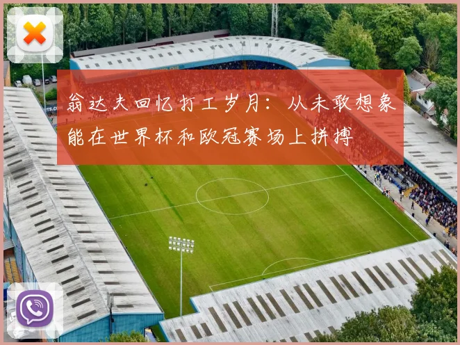 翁达夫回忆打工岁月：从未敢想象能在世界杯和欧冠赛场上拼搏