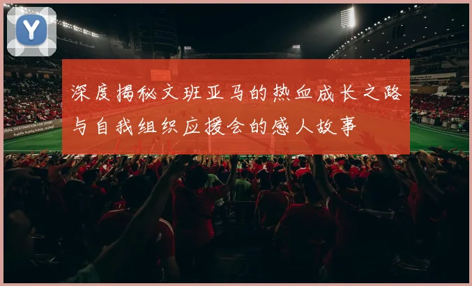 深度揭秘文班亚马的热血成长之路与自我组织应援会的感人故事