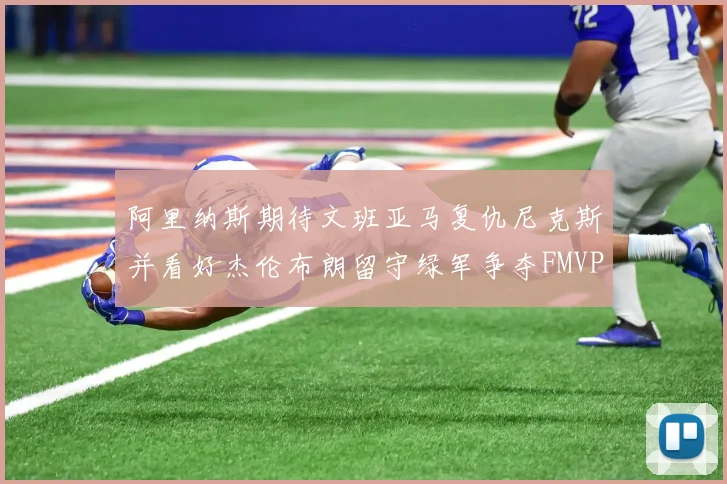 阿里纳斯期待文班亚马复仇尼克斯并看好杰伦布朗留守绿军争夺FMVP