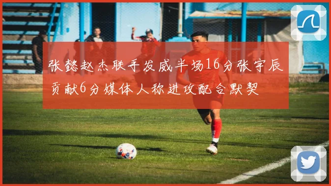 张懿赵杰联手发威半场16分张宇辰贡献6分媒体人称进攻配合默契