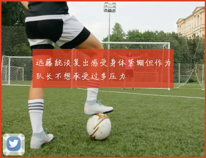 远藤航谈复出感受身体紧绷但作为队长不想承受过多压力