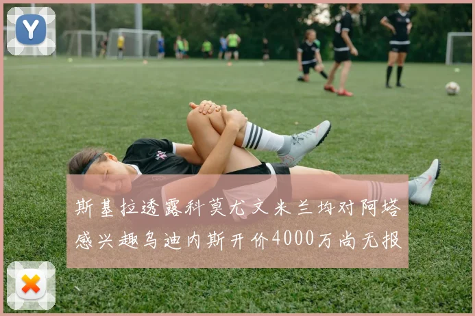 斯基拉透露科莫尤文米兰均对阿塔感兴趣乌迪内斯开价4000万尚无报价